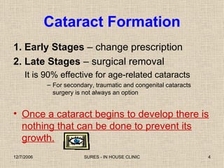 Cataract Formation 1. Early Stages  – change prescription 2. Late Stages  – surgical removal It is 90% effective for age-related cataracts For secondary, traumatic and congenital cataracts surgery is not always an option Once a cataract begins to develop there is nothing that can be done to prevent its growth. 