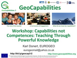This project has been funded with support from the European Commission. This Web site reflects the views only of the authors,
and the Commission cannot be held responsible for any use which may be made of the information contained therein.
http://www.geocapabilities.org
GeoCapabilities 3
http://www.geocapabilities.org
Workshop: Capabilities not
Competences: Teaching Through
Powerful Knowledge
Karl Donert, EUROGEO
eurogeomail@yahoo.co.uk
GeoCapabilities
http://bit.ly/geocap3-2
 