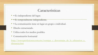 Características 
• • Es independiente del lugar. 
• • Es temporalmente independiente. 
• • La comunicación tiene en lugar en grupo o individual. 
• Diseño estructurado. 
• Utiliza todos los medios posibles. 
• Comunicación horizantal 
http://www.profesiones.com.mx/ventajas_y_desventajas_de_la_educacion_a_ 
distancia.htm 
 