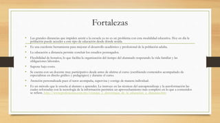 Fortalezas 
• Las grandes distancias que impiden asistir a la escuela ya no es un problema con esta modalidad educativa. Hoy en día la 
población puede acceder a este tipo de educación desde dónde resida. 
• Es una excelente herramienta para mejorar el desarrollo académico y profesional de la población adulta. 
• La educación a distancia permite concluir los estudios postergados. 
• Flexibilidad de horarios, lo que facilita la organización del tiempo del alumnado respetando la vida familiar y las 
obligaciones laborales. 
• Supone bajo costo. 
• Se cuenta con un docente muy participativo desde antes de abrirse el curso (escribiendo contenidos acompañado de 
especialistas en diseño gráfico y pedagógico) y durante el curso. 
• Atención personalizada pues el tutor acompaña, supervisa y corrige de manera individual. 
• Es un método que le enseña al alumno a aprender. Le instruye en las técnicas del autoaprendizaje y la autoformación las 
cuales reforzadas con la tecnología de la información permiten un aprovechamiento más completo en lo que a contenidos 
se refiere. http://www.profesiones.com.mx/ventajas_y_desventajas_de_la_educacion_a_distancia.htm 
 