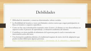 Debilidades 
• Dificultad de transmitir y conservar determinados valores sociales. 
• La flexibilidad de horarios a veces está limitada a ciertos cursos que exigen participación en 
línea en horarios o espacios específicos. 
• Como no hay una comunicación constante entre el tutor y el alumno se crea desconfianza en 
aspectos como el proceso de aprendizaje y evaluación académica del alumno. 
• Contribuye en cierta medida al aislamiento de la persona para lo cual es necesaria una 
intervención activa del tutor. 
• Una formación académica distinta a la tradicional requiere de cierto nivel de adaptación que 
puede resultar difícil para algunas personas. 
http://www.profesiones.com.mx/ventajas_y_desventajas_de_la_educacion_a_distancia.htm 
 