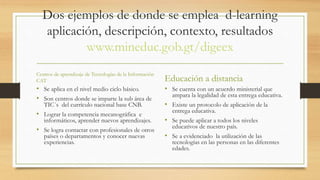 Dos ejemplos de donde se emplea d-learning 
aplicación, descripción, contexto, resultados 
www.mineduc.gob.gt/digeex 
Centros de aprendizaje de Tecnologías de la Información 
CAT 
• Se aplica en el nivel medio ciclo básico. 
• Son centros donde se imparte la sub área de 
TIC´s del currículo nacional base CNB. 
• Lograr la competencia mecanográfica e 
informáticos, aprender nuevos aprendizajes. 
• Se logra contactar con profesionales de otros 
países o departamentos y conocer nuevas 
experiencias. 
Educación a distancia 
• Se cuenta con un acuerdo ministerial que 
ampara la legalidad de esta entrega educativa. 
• Existe un protocolo de aplicación de la 
entrega educativa. 
• Se puede aplicar a todos los niveles 
educativos de nuestro país. 
• Se a evidenciado la utilización de las 
tecnologías en las personas en las diferentes 
edades. 
