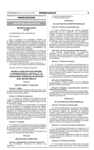 3
NORMAS LEGALES
Martes 11 de setiembre de 2018
El Peruano /
PODER EJECUTIVO
DECRETOS LEGISLATIVOS
DECRETO LEGISLATIVO
Nº 1401
EL PRESIDENTE DE LA REPÚBLICA
POR CUANTO:
Que, el Congreso de la República, mediante Ley
Nº 30823, ha delegado en el Poder Ejecutivo, por el plazo
de sesenta (60) días calendario, la facultad de legislar en
materia de gestión económica y competitividad, de integridad
y lucha contra la corrupción, de prevención y protección de
personas en situación de violencia y vulnerabilidad y de
modernización de la gestión del Estado;
De conformidad con lo establecido en el literal a.5
del numeral 5 del artículo 2 de la referida Ley N° 30823,
se faculta al Poder Ejecutivo para legislar en materia de
incorporación de modalidades formativas de servicios en
las entidades de la Administración Pública, sin que ello
altere normas de contratación de personal en el sector
público, ni vulnere derechos laborales; y el artículo 104 de
la Constitución Política del Perú;
Con el voto aprobatorio del Consejo de Ministros; y,
Con cargo a dar cuenta al Congreso de la República;
Ha dado el Decreto Legislativo siguiente:
DECRETO LEGISLATIVO QUE APRUEBA
EL RÉGIMEN ESPECIAL QUE REGULA LAS
MODALIDADES FORMATIVAS DE SERVICIOS
EN EL SECTOR PÚBLICO
TÍTULO I
OBJETO, ÁMBITO Y FINALIDAD
Artículo 1. Objeto
El presente Decreto Legislativo tiene por objeto crear
el régimen especial que regula las modalidades formativas
de servicios en el sector público.
Artículo 2. Ámbito de aplicación
2.1. El ámbito de aplicación del presente Decreto
Legislativo comprende a todas las entidades del sector
público, independientemente del régimen laboral al cual
se encuentran sujetas.
2.2. No se encuentran comprendidas en el presente
Decreto Legislativo, las empresas públicas del Estado,
las que se rigen por lo establecido en la Ley N° 28518,
Ley sobre modalidades formativas laborales; ni afecta la
aplicación de lo establecido en el Decreto Ley N° 26113,
modificado por la Ley N° 27687, Ley del Servicio Civil de
Graduandos SECIGRA DERECHO, así como lo dispuesto
en la Ley N° 23330, Ley que establece el servicio rural y
urbano marginal de salud, en lo que no se contrapongan
con el presente Decreto Legislativo.
Artículo 3. Finalidad
3.1Contribuirenlaformaciónydesarrollodecapacidades
de los estudiantes y egresados de universidades, institutos
de Educación Superior, escuelas de Educación Superior y
Centros de Educación Técnico Productiva.
3.2 Promover el conocimiento de las actividades que
realizan las entidades del sector público.
TÍTULO II
MODALIDADES FORMATIVAS
Artículo 4. Modalidades Formativas de Servicios
Son modalidades formativas de servicios las
siguientes:
1. Prácticas preprofesionales; y
2. Prácticas profesionales.
CAPÍTULO I
DE LAS PRÁCTICAS PREPROFESIONALES
Artículo 5. Prácticas preprofesionales
5.1. Esta modalidad tiene por objetivo desarrollar
capacidades de los estudiantes de universidades,
institutos de Educación Superior, escuelas de Educación
Superior y Centros de Educación Técnico Productiva,
a partir del último o los dos últimos años de estudios,
según corresponda, excepto en los casos que el plan de
estudios contemple un criterio distinto para la realización
de prácticas, caso en el cual prevalecerá este último.
5.2. Permite al estudiante aplicar sus conocimientos,
habilidades y aptitudes mediante el desempeño en una
situación real de desarrollo de las actividades en el sector
público, acorde con su programa de estudios.
Artículo 6. Convenio de práctica preprofesional
Las prácticas preprofesionales se encuentran
reguladas por el presente Decreto Legislativo y el
convenio respectivo que suscriben el estudiante, el centro
de estudios y la entidad pública en la que se desempeñan
las actividades.
Artículo 7. Tiempo de Duración
7.1. El convenio y las prácticas preprofesionales no
podrán extenderse más allá de un período de dos (2) años
aun en el caso de que dichas prácticas se desarrollen en
más de una entidad; a excepción de los casos en los
que el plan de estudios contemple un criterio distinto
para la realización de prácticas, situaciones en las que
prevalecerá este último.
7.2. El convenio de prácticas preprofesionales caduca
automáticamente al adquirirse la condición de egresado.
Artículo 8. Jornada Semanal
La jornada semanal máxima de las prácticas
preprofesionales no será superior a 6 horas cronológicas
diarias o 30 horas semanales.
Artículo 9. Prácticas preprofesionales durante el
último año de estudios
Únicamente para efectos del acceso al sector público,
se podrá validar el último año de prácticas preprofesionales
desarrolladas en el marco de la presente norma, como
experiencia profesional.
CAPÍTULO II
DE LAS PRÁCTICAS PROFESIONALES
Artículo 10. Prácticas profesionales
10.1 Esta modalidad busca consolidar los aprendizajes
adquiridos por los egresados universitarios, de institutos
de Educación Superior, de escuelas de Educación
Superior y de Centros de Educación Técnico Productiva,
así como ejercitar su desempeño en una situación real de
desarrollo de las actividades en el sector público.
10.2. Permite al egresado aplicar sus conocimientos,
habilidades y aptitudes mediante el desempeño en una
situación real de desarrollo de las actividades en el sector
público, acorde con su programa de estudios.
Artículo 11. Convenio de práctica profesional
11.1. Las prácticas profesionales se regulan por el
presente Decreto Legislativo y el convenio respectivo que
suscriban el egresado y la entidad pública en la que se
desempeñan las actividades.
11.2. Corresponde al egresado acreditar tal condición
mediante documento emitido por el centro de estudios
correspondiente.
Artículo 12. Tiempo de Duración
12.1. El período de prácticas profesionales solo puede
desarrollarse dentro de los doce (12) meses siguientes
 