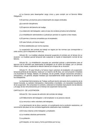 e) La licencia para desempeñar cargo cívico y para cumplir con el Servicio Militar
Obligatorio;
f) El permiso y la licencia para el desempeño de cargos sindicales;
g)La sanción disciplinaria;
h) El ejercicio del derecho de huelga;
i) La detención del trabajador, salvo el caso de condena privativa de la libertad;
j) La inhabilitación administrativa o judicial por período no superior a tres meses;
k) El permiso o licencia concedidos por el empleador;
l) El caso fortuito y la fuerza mayor;
ll) Otros establecidos por norma expresa.
La suspensión del contrato de trabajo se regula por las normas que corresponden a
cada causa y por lo dispuesto en esta Ley.
Artículo 49.- La invalidez absoluta temporal suspende el contrato por el tiempo de su
duración. La invalidez parcial temporal sólo suspende si impide el desempeño normal de las
labores.
Artículo 50.- La inhabilitación impuesta por autoridad judicial o administrativa para el
ejercicio de la actividad que desempeñe el trabajador en el centro de trabajo, por un período
inferior a tres meses, suspende la relación laboral por el lapso de su duración.
Artículo 51.- El caso fortuito y la fuerza mayor autorizan al empleador a la suspensión
temporal perfecta de las labores, hasta por un máximo de 90 días, con comunicación inmediata
a la Autoridad de Trabajo. Deberá, sin embargo, de ser posible, otorgar vacaciones vencidas o
anticipadas y, en general, adoptar medidas que razonablemente eviten agravar la situación de
los trabajadores.
La Autoridad Administrativa de Trabajo verificará dentro del sexto día la existencia de la
causa invocada, su carácter intempestivo, imprevisible e inevitable; y la necesidad insustituible
de la suspensión. De comprobar lo contrario, ordenará la inmediata reanudación de las labores
y el pago de las remuneraciones por el tiempo de suspensión transcurrido.
CAPITULO IV - DE LA EXTINCION
Artículo 52.- Son causas de extinción del contrato de trabajo:
a) El fallecimiento del trabajador o del empleador si es persona natural;
b) La renuncia o retiro voluntario del trabajador,
c) La terminación de la obra o servicio, el cumplimiento de la condición resolutoria y el
vencimiento del plazo en los contratos legalmente celebrados bajo modalidad;
d) El mutuo disenso entre trabajador y empleador;
e) La invalidez absoluta permanente;
f) La jubilación.
g) El despido, en los casos y forma permitidos por la Ley;
 