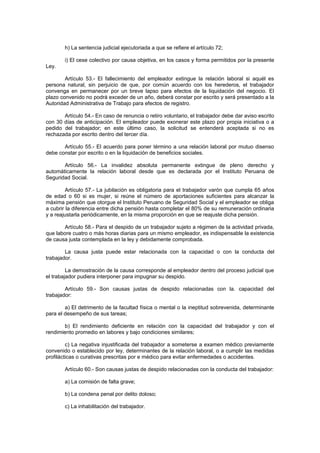 h) La sentencia judicial ejecutoriada a que se refiere el artículo 72;
i) El cese colectivo por causa objetiva, en los casos y forma permitidos por la presente
Ley.
Artículo 53.- El fallecimiento del empleador extingue la relación laboral si aquél es
persona natural, sin perjuicio de que, por común acuerdo con los herederos, el trabajador
convenga en permanecer por un breve lapso para efectos de la liquidación del negocio. El
plazo convenido no podrá exceder de un año, deberá constar por escrito y será presentado a la
Autoridad Administrativa de Trabajo para efectos de registro.
Artículo 54.- En caso de renuncia o retiro voluntario, el trabajador debe dar aviso escrito
con 30 días de anticipación. El empleador puede exonerar este plazo por propia iniciativa o a
pedido del trabajador; en este último caso, la solicitud se entenderá aceptada si no es
rechazada por escrito dentro del tercer día.
Artículo 55.- El acuerdo para poner término a una relación laboral por mutuo disenso
debe constar por escrito o en la liquidación de beneficios sociales.
Artículo 56.- La invalidez absoluta permanente extingue de pleno derecho y
automáticamente la relación laboral desde que es declarada por el Instituto Peruana de
Seguridad Social.
Artículo 57.- La jubilación es obligatoria para el trabajador varón que cumpla 65 años
de edad o 60 si es mujer, si reúne el número de aportaciones suficientes para alcanzar la
máxima pensión que otorgue el Instituto Peruano de Seguridad Social y el empleador se obliga
a cubrir la diferencia entre dicha pensión hasta completar el 80% de su remuneración ordinaria
y a reajustarla periódicamente, en la misma proporción en que se reajuste dicha pensión.
Artículo 58.- Para el despido de un trabajador sujeto a régimen de la actividad privada,
que labore cuatro o más horas diarias para un mismo empleador, es indispensable la existencia
de causa justa contemplada en la ley y debidamente comprobada.
La causa justa puede estar relacionada con la capacidad o con la conducta del
trabajador.
La demostración de la causa corresponde al empleador dentro del proceso judicial que
el trabajador pudiera interponer para impugnar su despido.
Artículo 59.- Son causas justas de despido relacionadas con la. capacidad del
trabajador:
a) El detrimento de la facultad física o mental o la ineptitud sobrevenida, determinante
para el desempeño de sus tareas;
b) El rendimiento deficiente en relación con la capacidad del trabajador y con el
rendimiento promedio en labores y bajo condiciones similares;
c) La negativa injustificada del trabajador a someterse a examen médico previamente
convenido o establecido por ley, determinantes de la relación laboral, o a cumplir las medidas
profilácticas o curativas prescritas por e médico para evitar enfermedades o accidentes.
Artículo 60.- Son causas justas de despido relacionadas con la conducta del trabajador:
a) La comisión de falta grave;
b) La condena penal por delito doloso;
c) La inhabilitación del trabajador.
 