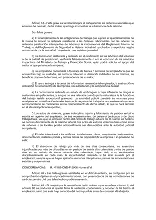 Artículo 61.- Falta grave es la infracción por el trabajador de los deberes esenciales que
emanan del contrato, de tal índole, que haga irrazonable la subsistencia de la relación.
Son faltas graves:
a) El incumplimiento de las obligaciones de trabajo que supone el quebrantamiento de
la buena fe laboral, la reiterada resistencia a las órdenes relacionadas con las labores, la
reiterada paralización intempestiva de labores y la inobservancia del Reglamento Interno de
Trabajo o del Reglamento de Seguridad e Higiene Industrial, aprobados o expedidos según
corresponda por la autoridad competente, que revistan gravedad;
b) La disminución deliberada y reiterada en el rendimiento en las labores o del volumen
o de la calidad de producción, verificada fehacientemente o con el concurso de los servicios
inspectivos del Ministerio de Trabajo y Promoción Social, quien podrá solicitar el apoyo del
sector al que pertenece la empresa;
c) La apropiación consumada o frustrada de bienes o servicios del empleador o que se
encuentran bajo su custodia, así como la retención o utilización indebidas de los mismos, en
beneficio propio o de terceros, con prescindencia de su valor;
d) El uso o entrega a terceros de información reservada del empleador, la sustracción o
utilización de documentos de la empresa, sin autorización y la competencia desleal;
e) La concurrencia reiterada en estado de embriaguez o bajo influencia de drogas o
sustancias estupefacientes, y aunque no sea reiterada cuando por la naturaleza de la función o
del trabajo revista excepcional gravedad. La autoridad policial prestará su concurso para
coadyuvar en la verificación de tales hechos; la negativa del trabajador a someterse a la prueba
correspondiente se considerará como reconocimiento de dicho estado, lo que se hará constar
en el atestado policial respectivo;
f) Los actos de violencia, grave indisciplina, injuria y faltamiento de palabra verbal o
escrita en agravio del empleador, de sus representantes, del personal jerárquico o de otros
trabajadores, sea que se cometan dentro del centro de trabajo o fuera de él cuando los hechos
se deriven directamente de la relación laboral. Los actos de extrema violencia tales como toma
de rehenes o de locales podrán adicionalmente ser denunciados ante la autoridad judicial
competente;
g) El daño intencional a los edificios, instalaciones, obras, maquinarias, instrumentos,
documentación, materias primas y demás bienes de propiedad de la empresa o en posesión de
ésta;
h) El abandono de trabajo por más de tres días consecutivos, las ausencias
injustificadas por más de cinco días en un período de treinta días calendario o más de quince
días en un período de ciento ochenta días calendario; hayan sido o no sancionadas
disciplinariamente en cada caso, la impuntualidad reiterada, si ha sido acusada por el
empleador, siempre que se hayan aplicado sanciones disciplinarias previas de amonestaciones
escritas y suspensiones.
CONCORDANCIAS: R. Nº 008-CND-P-2006, Numeral VI
Artículo 62.- Las faltas graves señaladas en el Artículo anterior, se configuran por su
comprobación objetiva en el procedimiento laboral, con prescindencia de las connotaciones de
carácter penal o civil que tales hechos pudieran revestir.
Artículo 63.- El despido por la comisión de delito doloso a que se refiere el inciso b) del
artículo 60 se producirá al quedar firme la sentencia condenatoria y conocer de tal hecho el
empleador, salvo que este haya conocido del hecho punible antes de contratar al trabajador.
 