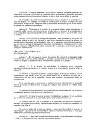 Artículo 68.- El despido deberá ser comunicado por escrito al trabajador mediante carta
en laque se indique de modo preciso la causa del mismo; si el trabajador se negara a recibirla,
será enviada por intermedio de notario o de juez de paz, o de la policía a falta de aquellos
El empleador no podrá invocar posteriormente causa, distinta de la imputada en la
carta de despido. Sin embargo, si iniciado el trámite previo al despido el empleador toma
conocimiento de alguna otra falta grave en la que incurriera el trabajador y que no fue materia
de imputación, podrá reiniciar el trámite.
Artículo 69.- Tratándose de la comisión de una misma falta por varios trabajadores, el
empleador podrá imponer sanciones diversas a todos ellos, en atención a antecedentes de
cada cual y otras circunstancias coadyuvantes, pudiendo incluso remitir u olvidar la falta, según
su criterio.
Artículo 70.- Producido el despido el empleador puede proponer la reposición del
trabajador durante el juicio. En tal caso el juez dictará resolución cortando la secuela del
procedimiento disponiendo que el trabajador opte por la reposición o por la indemnización a
que se refiere el artículo 76. La oposición deberá ser ejercitada por el trabajador dentro de ocho
(8) días hábiles de notificado con la citada resolución. De no producirse se entenderá que éste
optó por la indemnización.
CAPITULO V - DE LOS DERECHOS
DEL TRABAJADOR
Artículo 71.- En los casos de nulidad de despido del artículo 65 el trabajador podrá
demandar que se declare dicha nulidad y se proceda a su reposición en el empleo. En estos
casos si el despido es declarado nulo el trabajador será repuesto en su empleo.
Artículo 72.- Si el despido es injustificado, el trabajador podrá demandar
alternativamente su reposición en el trabajo o el pago de la indemnización a que se refiere el
artículo 76.
Si demanda la reposición puede en cualquier estado de la causa variarla a una de
indemnización. Del mismo modo, el juez podrá ordenar en la sentencia el pago de la
indemnización en vez de la reposición cuando éste resultare inconveniente dadas las
circunstancias.
En el segundo caso, si la demanda es exclusivamente de indemnización, el trabajador
deberá demandar simultáneamente el pago de cualquier otro derecho o beneficio social
pendiente.
La sentencia judicial ejecutoriada extingue el contrato cuando determina que el despido
no da lugar a reposición sino al pago de indemnización.
Artículo 73.- El trabajador que se considere hostilizado por cualquiera de las causales a
que se refiere el artículo 66 de la presente ley, podrá optar excluyentemente por:
a) Accionar para que cese la hostilidad. Si la demanda fuese declarada fundada se
resolverá por el cese de la hostilidad, imponiéndose al empleador la multa que corresponda a la
gravedad de la falta; o
b) La terminación del contrato de trabajo en cuyo caso demandará el pago de la
indemnización a que se refiere el artículo 76 de esta ley, independientemente de la multa y de
los beneficios sociales que puedan corresponderle.
Artículo 74.- El plazo para accionar judicialmente en los casos previstos en los artículos
71 72 y 73 es de treinta (30) días naturales de producido el hecho.
 