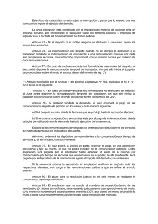 Este plazo de caducidad no está sujeto a interrupción o pacto que lo enerve, una vez
transcurrido impide el ejercicio del derecho.
La única excepción está constituida por la imposibilidad material de accionar ante un
Tribunal peruano, por encontrarse el trabajador fuera del territorio nacional e impedido de
ingresar a él, o por falta de funcionamiento del Poder Judicial.
Artículo 75.- Ni el despido ni el motivo alegado se deducen o presumen, quien los
acusa debe probarlos.
Artículo 76.- La indemnización por despido cuando no se otorgue la reposición o el
trabajador demande la indemnización es equivalente a una remuneración mensual por cada
ario completo de servicios, más la fracción proporcional, con un mínimo de tres y un máximo de
doce remuneraciones.
Artículo 77.- En caso de inobservancia de las formalidades esenciales del despido, el
juez podrá disponer la reincorporación temporal del trabajador, sin que ello inhiba al juzgador
de pronunciarse sobre el fondo el asunto, dentro del término de ley. (*)
(*) Artículo modificado por el Artículo 1 del Decreto Legislativo Nº 765, publicado el 15-11-91,
cuyo texto es el siguiente:
"Artículo 77.- En caso de inobservancia de las formalidades no esenciales del despido,
el Juez podrá disponer la reincorporación temporal del trabajador, sin que ello inhiba al
juzgador de pronunciarse sobre el fondo del asunto dentro del término de Ley".
Artículo 78.- Al declarar fundada la demanda, el juez ordenará el pago de las
remuneraciones dejadas de percibir, en los casos y de la manera siguiente:
a) Si el despido es nulo, desde la fecha en que se produjo hasta la reposición efectiva;
b) Si se ordena la reposición o se sustituye ésta por el pago de indemnizaciones, desde
la fecha de notificación con la demanda hasta la ejecución de la sentencia;
El pago de las remuneraciones devengadas se ordenará con deducción de los períodos
de inactividad procesal no imputables alas partes.
Asimismo, ordenará los depósitos correspondientes a la compensación por tiempo de
servicios y, de ser el caso, con sus intereses.
Artículo 79.- El juez podrá, a pedido de parte, ordenar el pago de una asignación
provisional y fijar su monto, el que no podrá exceder de la remuneración ordinaria. Dicha
asignación será pagada por el empleador hasta alcanzar el saldo de la reserva por
compensación por tiempo de servicios que aún conserve en su poder; de allí en adelante, será
pagada por el depositario de la misma hasta agotar el importe del depósito y sus intereses.
Si la sentencia ordena la reposición, el empleador restituirá el depósito más los
respectivos intereses, con cargo a las remuneraciones caídas a que se refiere el artículo
anterior.
Artículo 80.- El plazo para la resolución judicial es de seis meses de realizado el
comparendo, bajo responsabilidad.
Artículo 81.- El empleador que no cumpla el mandato de reposición dentro de las
veinticuatro (24) horas de notificado, será requerido judicialmente bajo apercibimiento de multa,
cuyo monto se incrementará sucesivamente en treinta (30%) por ciento del monto original de la
multa a cada nuevo requerimiento judicial hasta la cabal ejecución del mandato.
 