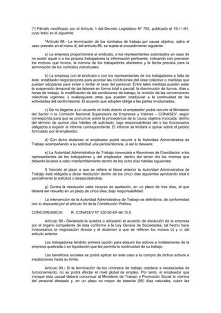 (*) Párrafo modificado por el Artículo 1 del Decreto Legislativo Nº 765, publicado el 15-11-91,
cuyo texto es el siguiente:
"Artículo 88.- La terminación de los contratos de trabajo por causa objetiva, salvo el
caso previsto en el inciso d) del artículo 86, se sujeta al procedimiento siguiente:
a) La empresa proporcionará al sindicato, a los representantes autorizados en caso de
no existir aquél o a los propios trabajadores la información pertinente, indicando con precisión
los motivos que invoca, la nómina de los trabajadores afectados y la fecha prevista para la
terminación de los contratos individuales;
b) La empresa con el sindicato o con los representantes de los trabajadores a falta de
éste, entablarán negociaciones para acordar las condiciones del cese colectivo o medidas que
puedan adoptarse para evitar o limitar el cese del personal. Entre tales medidas pueden estar
la suspensión temporal de las labores en forma total o parcial; la disminución de turnos, días u
horas de trabajo; la modificación de las condiciones de trabajo; la revisión de las convenciones
colectivas vigentes; y cualesquiera otras que puedan coadyuvar a la continuidad de las
actividades del centro laboral. El acuerdo que adopten obliga a las partes involucradas;
c) De no llegarse a un acuerdo en trato directo el empleador podrá recurrir al Ministerio
del Sector o la Comisión Nacional Supervisora de Empresas y Valores – CONASEV, según
corresponda para que se pronuncie sobre la procedencia de la causa objetiva invocada, dentro
del término de quince días hábiles dé solicitado, bajo responsabilidad del o los funcionarios
obligados a expedir el informe correspondiente: El informe se limitará a opinar sobre el pedido
formulado por el empleador;
d) Con dicho dictamen el empleador podrá recurrir a la Autoridad Administrativa de
Trabajo acompañando a su solicitud una pericia técnica, si así lo deseare;
e) La Autoridad Administrativa de Trabajo convocará a Reuniones de Conciliación a los
representantes de los trabajadores y del empleador, dentro del tercer día las mismas que
deberán levarse a cabo indefectiblemente dentro de los ocho días hábiles siguientes;
f) Vencido el plazo a que se refiere el literal anterior la Autoridad Administrativa de
Trabajo está obligada a dictar resolución dentro de los cinco días siguientes aprobando total o
parcialmente la solicitud o desaprobándola;
g) Contra la resolución cabe recurso de apelación, en un plazo de tres días, el que
deberá ser resuelto en un plazo de cinco días, bajo responsabilidad.
La intervención de la Autoridad Administrativa de Trabajo es definitoria, de conformidad
con lo dispuesto por el artículo 54 de la Constitución Política.
CONCORDANCIA: R. CONASEV Nº 320-92-EF-94.10.0
Artículo 89.- Declarada la quiebra o adoptado el acuerdo de disolución de la empresa
por el órgano competente de ésta conforme a la Ley Genera de Sociedades, tal hecho hace
innecesarios la negociación directa y el dictamen a que se refieren los incisos b) y c) del
artículo anterior.
Los trabajadores tendrán primera opción para adquirir los activos e instalaciones de la
empresa quebrada o en liquidación que les permita la continuidad de su trabajo.
Los beneficios sociales se podrá aplicar en este caso a la compra de dichos activos e
instalaciones hasta su límite.
Artículo 90.- Si la terminación de los contratos de trabajo obedece a necesidades de
funcionamiento, no se podrá afectar el nivel global de empleo. Por tanto, el empleador que
invoque esta causal deberá comunicar al Ministerio de Trabajo y Promoción Social la nómina
del personal afectado y, en un plazo no mayor de sesenta (60) días naturales, cubrir las
 