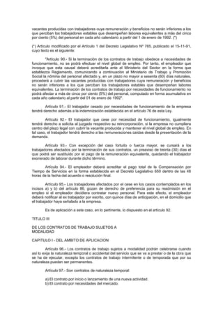 vacantes producidas con trabajadores cuya remuneración y beneficios no serán inferiores a los
que perciban los trabajadores estables que desempeñan labores equivalentes a más del cinco
por ciento (5%) del personal en cada año calendario a partir del 1 de enero de 1992. (*)
(*) Artículo modificado por el Artículo 1 del Decreto Legislativo Nº 765, publicado el 15-11-91,
cuyo texto es el siguiente:
"Artículo 90.- Si la terminación de los contratos de trabajo obedece a necesidades de
funcionamiento, no se podrá efectuar el nivel global de empleo. Por tanto, el empleador que
invoque que esta causal deberá acreditarla ante el Ministerio del Sector en la forma que
establezca Reglamento, comunicando a continuación al Ministerio de Trabajo y Promoción
Social la nómina del personal afectado y, en un plazo no mayor a sesenta (60) días naturales,
procederá a cubrir las vacantes producidas con trabajadores cuya remuneración y beneficios
no serán inferiores a los que perciban los trabajadores estables que desempeñan labores
equivalentes. La terminación de los contratos de trabajo por necesidades de funcionamiento no
podrá afectar a más de cinco por ciento (5%) del personal, computado en forma acumulativa en
cada año calendario al partir del 01 de enero de 1992".
Artículo 91.- El trabajador cesado por necesidades de funcionamiento de la empresa
tendrá derecho además a la indemnización establecida en el artículo 76 de esta Ley.
Artículo 92.- El trabajador que cese por necesidad de funcionamiento, igualmente
tendrá derecho a solicita al juzgado respectivo su reincorporación, si la empresa no cumpliera
centro del plazo legal con cubrir la vacante producida y mantener el nivel global de empleo. En
tal caso, el trabajador tendrá derecho a las remuneraciones caídas desde la presentación de la
demanda.
Artículo 93.- Con excepción del caso fortuito o fuerza mayor, se cursará a los
trabajadores afectados por la terminación de sus contratos, un preaviso de treinta (30) días el
que podrá ser sustituido por el pago de la remuneración equivalente, quedando el trabajador
exonerado de laborar durante dicho término.
Artículo 94.- El empleador deberá acreditar el pago total de la Compensación por
Tiempo de Servicios en la forma establecida en el Decreto Legislativo 650 dentro de las 48
horas de la fecha del acuerdo o resolución final.
Artículo 95.- Los trabajadores afectados por el cese en los casos contemplados en los
incisos a) y b) del artículo 86, gozan de derecho de preferencia para su readmisión en el
empleo si el empleador decidiera contratar nuevo personal. Para este efecto, el empleador
deberá notificar al ex trabajador por escrito, con quince días de anticipación, en el domicilio que
el trabajador haya señalado a la empresa.
Es de aplicación a este caso, en lo pertinente, lo dispuesto en el artículo 92.
TITULO III
DE LOS CONTRATOS DE TRABAJO SUJETOS A
MODALIDAD
CAPITULO I - DEL AMBITO DE APLICACION
Artículo 96.- Los contratos de trabajo sujetos a modalidad podrán celebrarse cuando
así lo exija la naturaleza temporal o accidental del servicio que se va a prestar o de la obra que
se ha de ejecutar, excepto los contratos de trabajo intermitente o de temporada que por su
naturaleza puedan ser permanentes.
Artículo 97.- Son contratos de naturaleza temporal:
a) El contrato por inicio o lanzamiento de una nueva actividad.
b) El contrato por necesidades del mercado.
 
