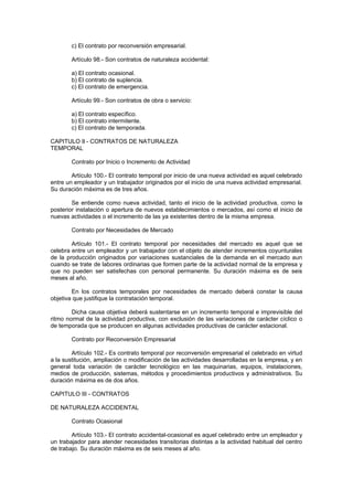 c) El contrato por reconversión empresarial.
Artículo 98.- Son contratos de naturaleza accidental:
a) El contrato ocasional.
b) El contrato de suplencia.
c) El contrato de emergencia.
Artículo 99.- Son contratos de obra o servicio:
a) El contrato específico.
b) El contrato intermitente.
c) El contrato de temporada.
CAPITULO Il - CONTRATOS DE NATURALEZA
TEMPORAL
Contrato por Inicio o Incremento de Actividad
Artículo 100.- El contrato temporal por inicio de una nueva actividad es aquel celebrado
entre un empleador y un trabajador originados por el inicio de una nueva actividad empresarial.
Su duración máxima es de tres años.
Se entiende como nueva actividad, tanto el inicio de la actividad productiva, como la
posterior instalación o apertura de nuevos establecimientos o mercados, así como el inicio de
nuevas actividades o el incremento de las ya existentes dentro de la misma empresa.
Contrato por Necesidades de Mercado
Artículo 101.- El contrato temporal por necesidades del mercado es aquel que se
celebra entre un empleador y un trabajador con el objeto de atender incrementos coyunturales
de la producción originados por variaciones sustanciales de la demanda en el mercado aun
cuando se trate de labores ordinarias que formen parte de la actividad normal de la empresa y
que no pueden ser satisfechas con personal permanente. Su duración máxima es de seis
meses al año.
En los contratos temporales por necesidades de mercado deberá constar la causa
objetiva que justifique la contratación temporal.
Dicha causa objetiva deberá sustentarse en un incremento temporal e imprevisible del
ritmo normal de la actividad productiva, con exclusión de las variaciones de carácter cíclico o
de temporada que se producen en algunas actividades productivas de carácter estacional.
Contrato por Reconversión Empresarial
Artículo 102.- Es contrato temporal por reconversión empresarial el celebrado en virtud
a la sustitución, ampliación o modificación de las actividades desarrolladas en la empresa, y en
general toda variación de carácter tecnológico en las maquinarias, equipos, instalaciones,
medios de producción, sistemas, métodos y procedimientos productivos y administrativos. Su
duración máxima es de dos años.
CAPITULO III - CONTRATOS
DE NATURALEZA ACCIDENTAL
Contrato Ocasional
Artículo 103.- El contrato accidental-ocasional es aquel celebrado entre un empleador y
un trabajador para atender necesidades transitorias distintas a la actividad habitual del centro
de trabajo. Su duración máxima es de seis meses al año.
 