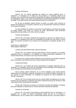 Contrato de Suplencia
Artículo 104.- El contrato accidental de suplencia es aquel celebrado entre un
empleador y un trabajador con el objeto que éste sustituya a un trabajador estable de la
empresa, cuyo vínculo laboral se encuentre suspendido por alguna causa justificada prevista
en la legislación vigente, o por efecto de disposiciones convencionales aplicables en el centro
de trabajo. Su duración será la que resulte necesaria según las circunstancias.
En tal caso el empleador deberá reservar el puesto a su titular, quien conserva su
derecho de readmisión en la empresa, operando con su reincorporación oportuna la extinción
del contrato de suplencia.
En esta modalidad de contrato se encuentran comprendidas las coberturas de puestos
de trabajo estable, cuyo titular por razones de orden administrativo debe desarrollar
temporalmente otras labores en el mismo centro de trabajo.
Contrato de Emergencia
Artículo 105.- El contrato accidental de emergencia es aquel que se celebra entre un
empleador y un trabajador para cubrir las necesidades promovidas por caso fortuito o fuerza
mayor. Su duración coincidirá con la duración de la emergencia no pudiendo exceder de un
año.
CAPITULO IV- CONTRATOS
PARA OBRA O SERVICIO
Contrato para Obra Determinada o Servicio Específico
Artículo 106.- Los contratos para obra determinada o servicio específico, son aquellos
celebrados entre un empleador y un trabajador, con objeto previamente establecido y de
duración determinada. Su duración será la que resulte necesaria.
En este tipo de contratos podrán celebrarse las renovaciones que resulten necesarias
para la conclusión o terminación de la obra o servicio objeto de la contratación.
Contrato Intermitente
Artículo 107.- Los contratos de servicio intermitente son aquellos celebrados entre un
empleador y un trabajador, para cubrir las necesidades de las actividades de la empresa que
por su naturaleza son permanentes pero discontinuas.
Estos contratos podrán efectuarse con el mismo trabajador, quien tendrá derecho
preferencial en la contratación, pudiendo consignarse en el contrato primigenio tal derecho, el
que operará en forma automática, sin necesidad de requerirse de nueva celebración de
contrato o renovación.
Artículo 108.- En el contrato escrito que se suscriba deberá consignarse con la mayor
precisión las circunstancias o condiciones que deben observarse para que se reanude en cada
oportunidad la labor intermitente del contratado.
Artículo 109.- El tiempo de servicios y los derechos sociales del trabajador contratado
bajo esta modalidad se determinarán en función del tiempo efectivamente laborado.
Contrato de Temporada
Artículo 110.- El contrato de temporada es aquel celebrado entre un empresario y un
trabajador con el objeto de atender necesidades propias del giro de la empresa o
establecimiento, que se cumplen sólo en determinadas épocas del año y que están sujetas a
 