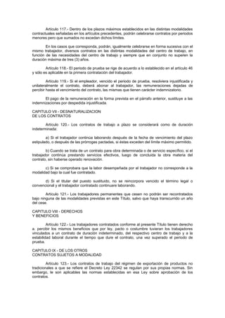 Artículo 117.- Dentro de los plazos máximos establecidos en las distintas modalidades
contractuales señaladas en los artículos precedentes, podrán celebrarse contratos por periodos
menores pero que sumados no excedan dichos límites.
En los casos que corresponda, podrán, igualmente celebrarse en forma sucesiva con el
mismo trabajador, diversos contratos en las distintas modalidades del centro de trabajo, en
función de las necesidades del centro de trabajo y siempre que en conjunto no superen la
duración máxima de tres (3) años.
Artículo 118.- El periodo de prueba se rige de acuerdo a lo establecido en el artículo 46
y sólo es aplicable en la primera contratación del trabajador.
Artículo 119.- Si el empleador, vencido el periodo de prueba, resolviera injustificada y
unilateralmente el contrato, deberá abonar al trabajador, las remuneraciones dejadas de
percibir hasta el vencimiento del contrato, las mismas que tienen carácter indemnizatorio.
El pago de la remuneración en la forma prevista en el párrafo anterior, sustituye a las
indemnizaciones por despedida injustificada.
CAPITULO VII - DESNATURALIZACION
DE LOS CONTRATOS
Artículo 120.- Los contratos de trabajo a plazo se considerará como de duración
indeterminada:
a) Si el trabajador continúa laborando después de la fecha de vencimiento del plazo
estipulado, o después de las prórrogas pactadas, si éstas exceden del límite máximo permitido.
b) Cuando se trata de un contrato para obra determinada o de servicio específico, si el
trabajador continúa prestando servicios efectivos, luego de concluida la obra materia del
contrato, sin haberse operado renovación.
c) Si se comprobara que la labor desempeñada por el trabajador no corresponde a la
modalidad bajo la cual fue contratado.
d) Si el titular del puesto sustituido, no se reincorpora vencido el término legal o
convencional y el trabajador contratado continuare laborando.
Artículo 121.- Los trabajadores permanentes que cesen no podrán ser recontratados
bajo ninguna de las modalidades previstas en este Título, salvo que haya transcurrido un año
del cese.
CAPITULO VIII - DERECHOS
Y BENEFICIOS
Artículo 122.- Los trabajadores contratados conforme al presente Título tienen derecho
a. percibir los mismos beneficios que por ley, pacto o costumbre tuvieran los trabajadores
vinculados a un contrato de duración indeterminado, del respectivo centro de trabajo y a la
estabilidad laboral durante el tiempo que dure el contrato, una vez superado el periodo de
prueba.
CAPITULO IX - DE LOS OTROS
CONTRATOS SUJETOS A MODALIDAD
Artículo 123.- Los contratos de trabajo del régimen de exportación de productos no
tradicionales a que se refiere el Decreto Ley 22342 se regulan por sus propias normas. Sin
embargo, le son aplicables las normas establecidas en esa Ley sobre aprobación de los
contratos.
 