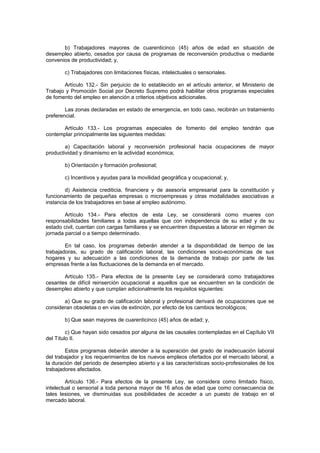 b) Trabajadores mayores de cuarenticinco (45) años de edad en situación de
desempleo abierto, cesados por causa de programas de reconversión productiva o mediante
convenios de productividad; y,
c) Trabajadores con limitaciones físicas, intelectuales o sensoriales.
Artículo 132.- Sin perjuicio de lo establecido en el artículo anterior, el Ministerio de
Trabajo y Promoción Social por Decreto Supremo podrá habilitar otros programas especiales
de fomento del empleo en atención a criterios objetivos adicionales.
Las zonas declaradas en estado de emergencia, en todo caso, recibirán un tratamiento
preferencial.
Artículo 133.- Los programas especiales de fomento del empleo tendrán que
contemplar principalmente las siguientes medidas:
a) Capacitación laboral y reconversión profesional hacia ocupaciones de mayor
productividad y dinamismo en la actividad económica;
b) Orientación y formación profesional;
c) Incentivos y ayudas para la movilidad geográfica y ocupacional; y,
d) Asistencia crediticia, financiera y de asesoría empresarial para la constitución y
funcionamiento de pequeñas empresas o microempresas y otras modalidades asociativas a
instancia de los trabajadores en base al empleo autónomo.
Artículo 134.- Para efectos de esta Ley, se considerará como mueres con
responsabilidades familiares a todas aquellas que con independencia de su edad y de su
estado civil, cuentan con cargas familiares y se encuentren dispuestas a laborar en régimen de
jornada parcial o a tiempo determinado.
En tal caso, los programas deberán atender a la disponibilidad de tiempo de las
trabajadoras, su grado de calificación laboral, las condiciones socio-económicas de sus
hogares y su adecuación a las condiciones de la demanda de trabajo por parte de las
empresas frente a las fluctuaciones de la demanda en el mercado.
Artículo 135.- Para efectos de la presente Ley se considerará como trabajadores
cesantes de difícil reinserción ocupacional a aquellos que se encuentren en la condición de
desempleo abierto y que cumplan adicionalmente los requisitos siguientes:
a) Que su grado de calificación laboral y profesional derivará de ocupaciones que se
consideran obsoletas o en vías de extinción, por efecto de los cambios tecnológicos;
b) Que sean mayores de cuarenticinco (45) años de edad; y,
c) Que hayan sido cesados por alguna de las causales contempladas en el Capítulo VII
del Título II.
Estos programas deberán atender a la superación del grado de inadecuación laboral
del trabajador y los requerimientos de los nuevos empleos ofertados por el mercado laboral, a
la duración del periodo de desempleo abierto y a las características socio-profesionales de los
trabajadores afectados.
Artículo 136.- Para efectos de la presente Ley, se considera como limitado físico,
intelectual o sensorial a toda persona mayor de 16 años de edad que como consecuencia de
tales lesiones, ve disminuidas sus posibilidades de acceder a un puesto de trabajo en el
mercado laboral.
 