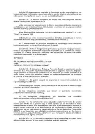Artículo 137.- Los programas especiales de fomento del empleo para trabajadores con
limitaciones físicas, intelectuales, o sensoriales deberán atender al tipo de actividad laboral que
éstos puedan desempeñar, de acuerdo con sus niveles dé calificación.
Artículo 138.- Las medidas de fomento del empleo para estas categorías, laborales
deberán contemplar los siguientes aspectos:
a) La promoción del establecimiento de talleres especiales conducidos directamente
por trabajadores con limitaciones físicas, intelectuales o sensoriales, con apoyo preferencial del
Ministerio de Trabajo y Promoción Social;
b) La potenciación del Sistema de Colocación Selectiva creado mediante D.S. 12-82-
TR de 21 de Mayo de 1982;
c) Estimular que en las convenciones colectivas de trabajo se establezca un número
determinado de reserva de puestos de trabajo para trabajadores limitados; y,
d) El establecimiento de programas especiales de rehabilitación para trabajadores
limitados destinados a su reinserción en el mercado de trabajo.
Artículo 139.- Hasta un diez por ciento (10%) de los puestos de trabajo generados a
través de los programas de formación ocupacional auspiciados por el Ministerio de Trabajo y
Promoción Social serán destinados a favorecer a los trabajadores con limitaciones físicas,
intelectuales y sensoriales en el sector privado.
CAPITULO II
PROGRAMAS DE RECONVERSION PRODUCTIVA
PARA
EMPRESAS DEL SECTOR INFORMAL URBANO
Artículo 140.- El Ministerio de Trabajo y Promoción Social, en coordinación con los
Ministerios de la Producción, impulsará el establecimiento de programas especiales dirigidos a
apoyar procesos de reconversión productiva en las empresas que vienen operando en el
Sector Informal Urbano (SIU), tendentes a mejorar sus niveles de productividad, con la finalidad
de potenciar la capacidad generadora de empleo.
Artículo 141.- Sé podrán acogerá tos programas de reconversión productiva, las
siguientes categorías laborales:
a) Los trabajadores cesantes como consecuencia de los procesos de reestructuración
industrial y reconversión tecnológica;
b) Los trabajadores asalariados que laboran en actividades consideradas
predominantemente de carácter informal; y,
c) Los trabajadores independientes que desarrollen sus actividades
predominantemente en el Sector Informal Urbano (SIU).
Artículo 142.- Se considerarán como actividades predominantemente de carácter
informal para efectos de la presente Ley, a todas aquellas que se desarrollen en forma
independiente en el ámbito de la microempresa o en el de la pequeña empresa, definidas de
acuerdo con los criterios de la Ley de la materia y que no alcancen los niveles mínimos de
productividad que por cada puesto de trabajo determine el Centro Nacional de Productividad
(CENIP), y que desarrollen sus actividades productivas preferentemente en .los sectores
comercio, servicios, pequeña industria, construcción y de manufacturas básicas orientadas al
mercado interno local, regional o nacional.
Artículo 143.- Las modalidades empresariales que la presente Ley promoverá dentro
del marco de los procesos de reconversión productiva, serán las siguientes:
 