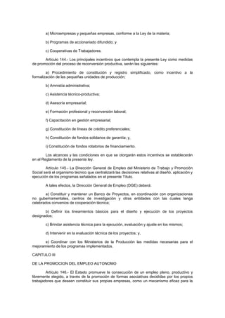 a) Microempresas y pequeñas empresas, conforme a la Ley de la materia;
b) Programas de accionariado difundido; y
c) Cooperativas de Trabajadores.
Artículo 144.- Los principales incentivos que contempla la presente Ley como medidas
de promoción del proceso de reconversión productiva, serán las siguientes:
a) Procedimiento de constitución y registro simplificado, como incentivo a la
formalización de las pequeñas unidades de producción;
b) Amnistía administrativa;
c) Asistencia técnico-productiva;
d) Asesoría empresarial;
e) Formación profesional y reconversión laboral;
f) Capacitación en gestión empresarial;
g) Constitución de líneas de crédito preferenciales;
h) Constitución de fondos solidarios de garantía; y,
i) Constitución de fondos rotatorios de financiamiento.
Los alcances y las condiciones en que se otorgarán estos incentivos se establecerán
en el Reglamento de la presente ley.
Artículo 145.- La Dirección General de Empleo del Ministerio de Trabajo y Promoción
Social será el organismo técnico que centralizará las decisiones relativas al diseñó, aplicación y
ejecución de los programas señalados en el presente Título.
A tales efectos, la Dirección General de Empleo (DGE) deberá:
a) Constituir y mantener un Banco de Proyectos, en coordinación con organizaciones
no gubernamentales, centros de investigación y otras entidades con las cuales tenga
celebrados convenios de cooperación técnica;
b) Definir los lineamientos básicos para el diseño y ejecución de los proyectos
designados;
c) Brindar asistencia técnica para la ejecución, evaluación y ajuste en los mismos;
d) Intervenir en la evaluación técnica de los proyectos; y,
e) Coordinar con los Ministerios de la Producción las medidas necesarias para el
mejoramiento de los programas implementados.
CAPITULO III
DE LA PROMOCION DEL EMPLEO AUTONOMO
Artículo 146.- El Estado promueve la consecución de un empleo pleno, productivo y
libremente elegido, a través de la promoción de formas asociativas decididas por los propios
trabajadores que deseen constituir sus propias empresas, como un mecanismo eficaz para la
 