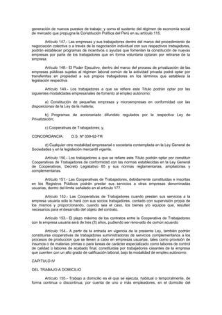 generación de nuevos puestos de trabajo; y como el sustento del régimen de economía social
de mercado que propugna la Constitución Política del Perú en su artículo 115.
Artículo 147.- Las empresas y sus trabajadores dentro del marco del procedimiento de
negociación colectiva o a través de la negociación individual con sus respectivos trabajadores,
podrán establecer programas de incentivos o ayudas que fomenten la constitución de nuevas
empresas por parte de los trabajadores que en forma voluntaria optaran por retirarse de la
empresa.
Artículo 148.- El Poder Ejecutivo, dentro del marco del proceso de privatización de las
empresas públicas sujetas al régimen laboral común de la actividad privada podrá optar por
transferirlas en propiedad a sus propios trabajadores en los términos que establece la
legislación respectiva.
Artículo 149.- Los trabajadores a que se refiere este Título podrán optar por las
siguientes modalidades empresariales de fomento al empleo autónomo:
a) Constitución de pequeñas empresas y microempresas en conformidad con las
disposiciones de la Ley de la materia;
b) Programas de accionariado difundido regulados por la respectiva Ley de
Privatización;
c) Cooperativas de Trabajadores; y,
CONCORDANCIA: D.S. Nº 009-92-TR
d) Cualquier otra modalidad empresarial o societaria contemplada en la Ley General de
Sociedades y en la legislación mercantil vigente.
Artículo 150.- Los trabajadores a que se refiere este Título podrán optar por constituir
Cooperativas de Trabajadores de conformidad con las normas establecidas en la Ley General
de Cooperativas, Decreto Legislativo 85 y sus normas reglamentarias, ampliatorias y
complementarias.
Artículo 151.- Las Cooperativas de Trabajadores, debidamente constituidas e inscritas
en los Registros Públicos podrán prestar sus servicios a otras empresas denominadas
usuarias, dentro del límite señalado en el artículo 177.
Artículo 152.- Las Cooperativas de Trabajadores cuando presten sus servicios a la
empresa usuaria sólo lo hará con sus socios trabajadores, contado con supervisión propia de
los mismos y proporcionando, cuando sea el caso, los bienes y/o equipos que, resulten
necesarios para el desarrollo del objeto del contrato.
Artículo 153.- El plazo máximo de los contratos entre la Cooperativa de Trabajadores
con la empresa usuaria será de tres (3) años, pudiendo ser renovado de común acuerdo.
Artículo 154.- A partir de la entrada en vigencia de la presente Ley, también podrán
constituirse cooperativas de trabajadores suministradoras de servicios complementarios a los
procesos de producción que se lleven a cabo en empresas usuarias, tales como provisión de
insumos o de materias primas o para tareas de carácter especializado como labores de control
de calidad o labores de acabado final, constituidas por trabajadores cesantes de la empresa
que cuenten con un alto grado de calificación laboral, bajo la modalidad de empleo autónomo.
CAPITULO IV
DEL TRABAJO A DOMICILIO
Artículo 155.- Trabajo a domicilio es el que se ejecuta, habitual o temporalmente, de
forma continua o discontinua, por cuenta de uno o más empleadores, en el domicilio del
 