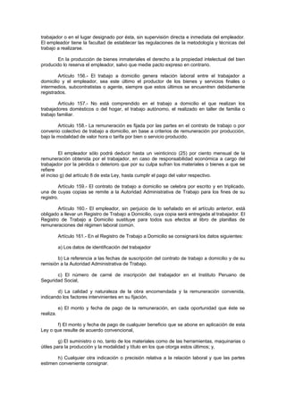 trabajador o en el lugar designado por ésta, sin supervisión directa e inmediata del empleador.
El empleador tiene la facultad de establecer las regulaciones de la metodología y técnicas del
trabajo a realizarse.
En la producción de bienes inmateriales el derecho a la propiedad intelectual del bien
producido lo reserva el empleador, salvo que medie pacto expreso en contrario.
Artículo 156.- El trabajo a domicilio genera relación laboral entre el trabajador a
domicilio y el empleador, sea este último el productor de los bienes y servicios finales o
intermedios, subcontratistas o agente, siempre que estos últimos se encuentren debidamente
registrados.
Artículo 157.- No está comprendido en el trabajo a domicilio el que realizan los
trabajadores domésticos o del hogar, el trabajo autónomo, el realizado en taller de familia o
trabajo familiar.
Artículo 158.- La remuneración es fijada por las partes en el contrato de trabajo o por
convenio colectivo de trabajo a domicilio, en base a criterios de remuneración por producción,
bajo la modalidad de valor hora o tarifa por bien o servicio producido.
El empleador sólo podrá deducir hasta un veinticinco (25) por ciento mensual de la
remuneración obtenida por el trabajador, en caso de responsabilidad económica a cargo del
trabajador por la pérdida o deterioro que por su culpa sufran los materiales o bienes a que se
refiere
el inciso g) del artículo 8 de esta Ley, hasta cumplir el pago del valor respectivo.
Artículo 159.- El contrato de trabajo a domicilio se celebra por escrito y en triplicado,
una de cuyas copias se remite a la Autoridad Administrativa de Trabajo para los fines de su
registro.
Artículo 160.- El empleador, sin perjuicio de lo señalado en el artículo anterior, está
obligado a llevar un Registro de Trabajo a Domicilio, cuya copia será entregada al trabajador. El
Registro de Trabajo a Domicilio sustituye para todos sus efectos al libro de planillas de
remuneraciones del régimen laboral común.
Artículo 161.- En el Registro de Trabajo a Domicilio se consignará los datos siguientes:
a) Los datos de identificación del trabajador
b) La referencia a las fechas de suscripción del contrato de trabajo a domicilio y de su
remisión a la Autoridad Administrativa de Trabajo.
c) El número de carné de inscripción del trabajador en el Instituto Peruano de
Seguridad Social,
d) La calidad y naturaleza de la obra encomendada y la remuneración convenida,
indicando los factores intervinientes en su fijación,
e) El monto y fecha de pago de la remuneración, en cada oportunidad que éste se
realiza.
f) El monto y fecha de pago de cualquier beneficio que se abone en aplicación de esta
Ley o que resulte de acuerdo convencional,
g) El suministro o no, tanto de los materiales como de las herramientas, maquinarias o
útiles para la producción y la modalidad y título en los que otorga estos últimos; y,
h) Cualquier otra indicación o precisión relativa a la relación laboral y que las partes
estimen conveniente consignar.
 