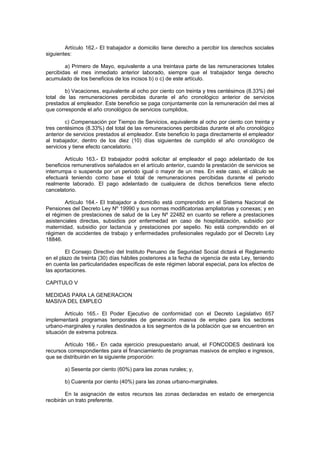 Artículo 162.- El trabajador a domicilio tiene derecho a percibir los derechos sociales
siguientes:
a) Primero de Mayo, equivalente a una treintava parte de las remuneraciones totales
percibidas el mes inmediato anterior laborado, siempre que el trabajador tenga derecho
acumulado de los beneficios de los incisos b) o c) de este artículo.
b) Vacaciones, equivalente al ocho por ciento con treinta y tres centésimos (8.33%) del
total de las remuneraciones percibidas durante el año cronológico anterior de servicios
prestados al empleador. Este beneficio se paga conjuntamente con la remuneración del mes al
que corresponde el año cronológico de servicios cumplidos,
c) Compensación por Tiempo de Servicios, equivalente al ocho por ciento con treinta y
tres centésimos (8.33%) del total de las remuneraciones percibidas durante el año cronológico
anterior de servicios prestados al empleador. Este beneficio lo paga directamente el empleador
al trabajador, dentro de los diez (10) días siguientes de cumplido el año cronológico de
servicios y tiene efecto cancelatorio.
Artículo 163.- El trabajador podrá solicitar al empleador el pago adelantado de los
beneficios remunerativos señalados en el artículo anterior, cuando la prestación de servicios se
interrumpa o suspenda por un periodo igual o mayor de un mes. En este caso, el cálculo se
efectuará teniendo como base el total de remuneraciones percibidas durante el periodo
realmente laborado. El pago adelantado de cualquiera de dichos beneficios tiene efecto
cancelatorio.
Artículo 164.- El trabajador a domicilio está comprendido en el Sistema Nacional de
Pensiones del Decreto Ley Nº 19990 y sus normas modificatorias ampliatorias y conexas; y en
el régimen de prestaciones de salud de la Ley Nº 22482 en cuanto se refiere a prestaciones
asistenciales directas, subsidios por enfermedad en caso de hospitalización, subsidio por
maternidad, subsidio por lactancia y prestaciones por sepelio. No está comprendido en el
régimen de accidentes de trabajo y enfermedades profesionales regulado por el Decreto Ley
18846.
El Consejo Directivo del Instituto Peruano de Seguridad Social dictará el Reglamento
en el plazo de treinta (30) días hábiles posteriores a la fecha de vigencia de esta Ley, teniendo
en cuenta las particularidades específicas de este régimen laboral especial, para los efectos de
las aportaciones.
CAPITULO V
MEDIDAS PARA LA GENERACION
MASIVA DEL EMPLEO
Artículo 165.- El Poder Ejecutivo de conformidad con el Decreto Legislativo 657
implementará programas temporales de generación masiva de empleo para los sectores
urbano-marginales y rurales destinados a los segmentos de la población que se encuentren en
situación de extrema pobreza.
Artículo 166.- En cada ejercicio presupuestario anual, el FONCODES destinará los
recursos correspondientes para el financiamiento de programas masivos de empleo e ingresos,
que se distribuirán en la siguiente proporción:
a) Sesenta por ciento (60%) para las zonas rurales; y,
b) Cuarenta por ciento (40%) para las zonas urbano-marginales.
En la asignación de estos recursos las zonas declaradas en estado de emergencia
recibirán un trato preferente.
 
