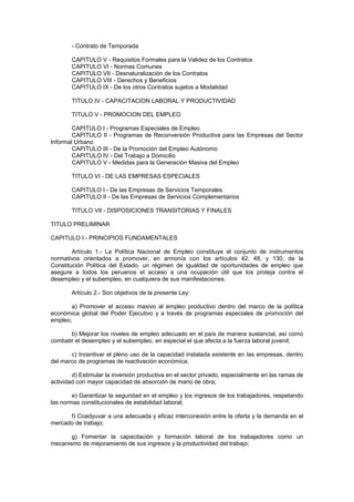 - Contrato de Temporada
CAPITULO V - Requisitos Formales para la Validez de los Contratos
CAPITULO VI - Normas Comunes
CAPITULO VII - Desnaturalización de los Contratos
CAPITULO VIII - Derechos y Beneficios
CAPITULO IX - De los otros Contratos sujetos a Modalidad
TITULO IV - CAPACITACION LABORAL Y PRODUCTIVIDAD
TITULO V - PROMOCION DEL EMPLEO
CAPITULO I - Programas Especiales de Empleo
CAPITULO II - Programas de Reconversión Productiva para las Empresas del Sector
Informal Urbano
CAPITULO III - De la Promoción del Empleo Autónomo
CAPITULO IV - Del Trabajo a Domicilio
CAPITULO V - Medidas para la Generación Masiva del Empleo
TITULO VI - DE LAS EMPRESAS ESPECIALES
CAPITULO I - De las Empresas de Servicios Temporales
CAPITULO II - De las Empresas de Servicios Complementarios
TITULO VII - DISPOSICIONES TRANSITORIAS Y FINALES
TITULO PRELIMINAR
CAPITULO I - PRINCIPIOS FUNDAMENTALES
Artículo 1.- La Política Nacional de Empleo constituye el conjunto de instrumentos
normativos orientados a promover, en armonía con los artículos 42, 48, y 130, de la
Constitución Política del Estado, un régimen de igualdad de oportunidades de empleo que
asegure a todos los peruanos el acceso a una ocupación útil que los proteja contra el
desempleo y el subempleo, en cualquiera de sus manifestaciones.
Artículo 2.- Son objetivos de la presente Ley:
a) Promover el acceso masivo al empleo productivo dentro del marco de la política
económica global del Poder Ejecutivo y a través de programas especiales de promoción del
empleo;
b) Mejorar los niveles de empleo adecuado en el país de manera sustancial, así como
combatir el desempleo y el subempleo, en especial el que afecta a la fuerza laboral juvenil;
c) Incentivar el pleno uso de la capacidad instalada existente en las empresas, dentro
del marco de programas de reactivación económica;
d) Estimular la inversión productiva en el sector privado, especialmente en las ramas de
actividad con mayor capacidad de absorción de mano de obra;
e) Garantizar la seguridad en el empleo y los ingresos de los trabajadores, respetando
las normas constitucionales de estabilidad laboral;
f) Coadyuvar a una adecuada y eficaz interconexión entre la oferta y la demanda en el
mercado de trabajo;
g) Fomentar la capacitación y formación laboral de los trabajadores como un
mecanismo de mejoramiento de sus ingresos y la productividad del trabajo;
 