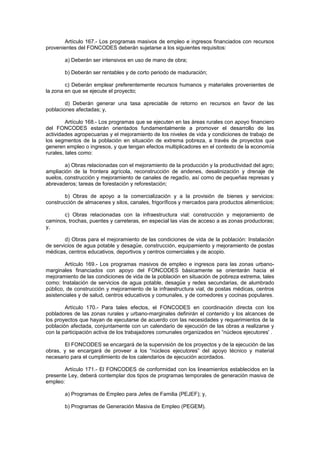 Artículo 167.- Los programas masivos de empleo e ingresos financiados con recursos
provenientes del FONCODES deberán sujetarse a los siguientes requisitos:
a) Deberán ser intensivos en uso de mano de obra;
b) Deberán ser rentables y de corto periodo de maduración;
c) Deberán emplear preferentemente recursos humanos y materiales provenientes de
la zona en que se ejecute el proyecto;
d) Deberán generar una tasa apreciable de retorno en recursos en favor de las
poblaciones afectadas; y,
Artículo 168.- Los programas que se ejecuten en las áreas rurales con apoyo financiero
del FONCODES estarán orientados fundamentalmente a promover el desarrollo de las
actividades agropecuarias y el mejoramiento de los niveles de vida y condiciones de trabajo de
los segmentos de la población en situación de extrema pobreza, a través de proyectos que
generen empleo o ingresos, y que tengan efectos multiplicadores en el contexto de la economía
rurales, tales como:
a) Obras relacionadas con el mejoramiento de la producción y la productividad del agro;
ampliación de la frontera agrícola, reconstrucción de andenes, desalinización y drenaje de
suelos, construcción y mejoramiento de canales de regadío, así como de pequeñas represas y
abrevaderos; tareas de forestación y reforestación;
b) Obras de apoyo a la comercialización y a la provisión de bienes y servicios:
construcción de almacenes y silos, canales, frigoríficos y mercados para productos alimenticios;
c) Obras relacionadas con la infraestructura vial: construcción y mejoramiento de
caminos, trochas, puentes y carreteras, en especial las vías de acceso a as zonas productoras;
y,
d) Obras para el mejoramiento de las condiciones de vida de la población: Instalación
de servicios de agua potable y desagüe, construcción, equipamiento y mejoramiento de postas
médicas, centros educativos, deportivos y centros comerciales y de acopio.
Artículo 169.- Los programas masivos de empleo e ingresos para las zonas urbano-
marginales financiados con apoyo del FONCODES básicamente se orientarán hacia el
mejoramiento de las condiciones de vida de la población en situación de pobreza extrema, tales
como: Instalación de servicios de agua potable, desagüe y redes secundarias, de alumbrado
público, de construcción y mejoramiento de la infraestructura vial, de postas médicas, centros
asistenciales y de salud, centros educativos y comunales, y de comedores y cocinas populares.
Artículo 170.- Para tales efectos, el FONCODES en coordinación directa con los
pobladores de las zonas rurales y urbano-marginales definirán el contenido y los alcances de
los proyectos que hayan de ejecutarse de acuerdo con las necesidades y requerimientos de la
población afectada, conjuntamente con un calendario de ejecución de las obras a realizarse y
con la participación activa de los trabajadores comunales organizados en “núcleos ejecutores' .
El FONCODES se encargará de la supervisión de los proyectos y de la ejecución de las
obras, y se encargará de proveer a los “núcleos ejecutores” del apoyo técnico y material
necesario para el cumplimiento de los calendarios de ejecución acordados.
Artículo 171.- El FONCODES de conformidad con los lineamientos establecidos en la
presente Ley, deberá contemplar dos tipos de programas temporales de generación masiva de
empleo:
a) Programas de Empleo para Jefes de Familia (PEJEF); y,
b) Programas de Generación Masiva de Empleo (PEGEM).
 