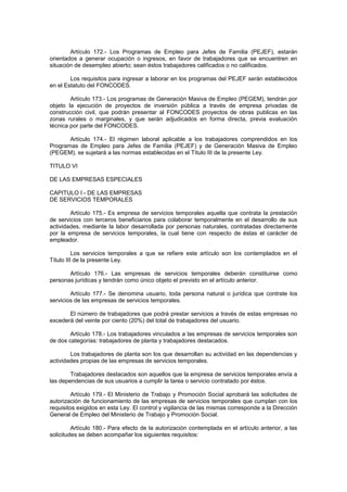 Artículo 172.- Los Programas de Empleo para Jefes de Familia (PEJEF), estarán
orientados a generar ocupación o ingresos, en favor de trabajadores que se encuentren en
situación de desempleo abierto; sean éstos trabajadores calificados o no calificados.
Los requisitos para ingresar a laborar en los programas del PEJEF serán establecidos
en el Estatuto del FONCODES.
Artículo 173.- Los programas de Generación Masiva de Empleo (PEGEM), tendrán por
objeto la ejecución de proyectos de inversión pública a través de empresa privadas de
construcción civil, que podrán presentar al FONCODES proyectos de obras publicas en las
zonas rurales o marginales, y que serán adjudicados en forma directa, previa evaluación
técnica por parte del FONCODES.
Artículo 174.- El régimen laboral aplicable a los trabajadores comprendidos en los
Programas de Empleo para Jefes de Familia (PEJEF) y de Generación Masiva de Empleo
(PEGEM), se sujetará a las normas establecidas en el Título III de la presente Ley.
TITULO VI
DE LAS EMPRESAS ESPECIALES
CAPITULO I - DE LAS EMPRESAS
DE SERVICIOS TEMPORALES
Artículo 175.- Es empresa de servicios temporales aquella que contrata la prestación
de servicios con terceros beneficiarios para colaborar temporalmente en el desarrollo de sus
actividades, mediante la labor desarrollada por personas naturales, contratadas directamente
por la empresa de servicios temporales, la cual tiene con respecto de éstas el carácter de
empleador.
Los servicios temporales a que se refiere este artículo son los contemplados en el
Título III de la presente Ley.
Artículo 176.- Las empresas de servicios temporales deberán constituirse como
personas jurídicas y tendrán como único objeto el previsto en el artículo anterior.
Artículo 177.- Se denomina usuario, toda persona natural o jurídica que contrate los
servicios de las empresas de servicios temporales.
El número de trabajadores que podrá prestar servicios a través de estas empresas no
excederá del veinte por ciento (20%) del total de trabajadores del usuario.
Artículo 178.- Los trabajadores vinculados a las empresas de servicios temporales son
de dos categorías: trabajadores de planta y trabajadores destacados.
Los trabajadores de planta son los que desarrollan su actividad en las dependencias y
actividades propias de las empresas de servicios temporales.
Trabajadores destacados son aquellos que la empresa de servicios temporales envía a
las dependencias de sus usuarios a cumplir la tarea o servicio contratado por éstos.
Artículo 179.- El Ministerio de Trabajo y Promoción Social aprobará las solicitudes de
autorización de funcionamiento de las empresas de servicios temporales que cumplan con los
requisitos exigidos en esta Ley. El control y vigilancia de las mismas corresponde a la Dirección
General de Empleo del Ministerio de Trabajo y Promoción Social.
Artículo 180.- Para efecto de la autorización contemplada en el artículo anterior, a las
solicitudes se deben acompañar los siguientes requisitos:
 