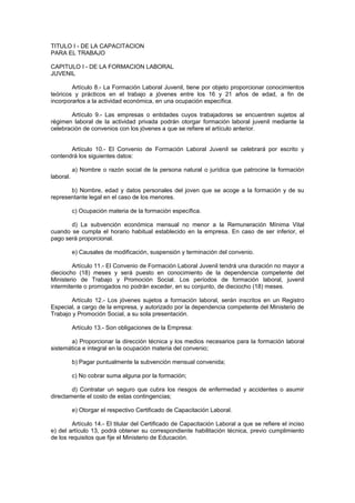 TITULO I - DE LA CAPACITACION
PARA EL TRABAJO
CAPITULO I - DE LA FORMACION LABORAL
JUVENIL
Artículo 8.- La Formación Laboral Juvenil, tiene por objeto proporcionar conocimientos
teóricos y prácticos en el trabajo a jóvenes entre los 16 y 21 años de edad, a fin de
incorporarlos a la actividad económica, en una ocupación específica.
Artículo 9.- Las empresas o entidades cuyos trabajadores se encuentren sujetos al
régimen laboral de la actividad privada podrán otorgar formación laboral juvenil mediante la
celebración de convenios con los jóvenes a que se refiere el artículo anterior.
Artículo 10.- El Convenio de Formación Laboral Juvenil se celebrará por escrito y
contendrá los siguientes datos:
a) Nombre o razón social de la persona natural o jurídica que patrocine la formación
laboral.
b) Nombre, edad y datos personales del joven que se acoge a la formación y de su
representante legal en el caso de los menores.
c) Ocupación materia de la formación específica.
d) La subvención económica mensual no menor a la Remuneración Mínima Vital
cuando se cumpla el horario habitual establecido en la empresa. En caso de ser inferior, el
pago será proporcional.
e) Causales de modificación, suspensión y terminación del convenio.
Artículo 11.- El Convenio de Formación Laboral Juvenil tendrá una duración no mayor a
dieciocho (18) meses y será puesto en conocimiento de la dependencia competente del
Ministerio de Trabajo y Promoción Social. Los períodos de formación laboral, juvenil
intermitente o prorrogados no podrán exceder, en su conjunto, de dieciocho (18) meses.
Artículo 12.- Los jóvenes sujetos a formación laboral, serán inscritos en un Registro
Especial, a cargo de la empresa, y autorizado por la dependencia competente del Ministerio de
Trabajo y Promoción Social, a su sola presentación.
Artículo 13.- Son obligaciones de la Empresa:
a) Proporcionar la dirección técnica y los medios necesarios para la formación laboral
sistemática e integral en la ocupación materia del convenio;
b) Pagar puntualmente la subvención mensual convenida;
c) No cobrar suma alguna por la formación;
d) Contratar un seguro que cubra los riesgos de enfermedad y accidentes o asumir
directamente el costo de estas contingencias;
e) Otorgar el respectivo Certificado de Capacitación Laboral.
Artículo 14.- El titular del Certificado de Capacitación Laboral a que se refiere el inciso
e) del artículo 13, podrá obtener su correspondiente habilitación técnica, previo cumplimiento
de los requisitos que fije el Ministerio de Educación.
 