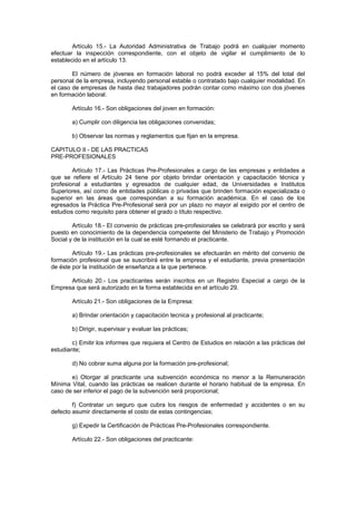 Artículo 15.- La Autoridad Administrativa de Trabajo podrá en cualquier momento
efectuar la inspección correspondiente, con el objeto de vigilar el cumplimiento de lo
establecido en el artículo 13.
El número de jóvenes en formación laboral no podrá exceder al 15% del total del
personal de la empresa, incluyendo personal estable o contratado bajo cualquier modalidad. En
el caso de empresas de hasta diez trabajadores podrán contar como máximo con dos jóvenes
en formación laboral.
Artículo 16.- Son obligaciones del joven en formación:
a) Cumplir con diligencia las obligaciones convenidas;
b) Observar las normas y reglamentos que fijan en la empresa.
CAPITULO II - DE LAS PRACTICAS
PRE-PROFESIONALES
Artículo 17.- Las Prácticas Pre-Profesionales a cargo de las empresas y entidades a
que se refiere el Artículo 24 tiene por objeto brindar orientación y capacitación técnica y
profesional a estudiantes y egresados de cualquier edad, de Universidades e Institutos
Superiores, así como de entidades públicas o privadas que brinden formación especializada o
superior en las áreas que correspondan a su formación académica. En el caso de los
egresados la Práctica Pre-Profesional será por un plazo no mayor al exigido por el centro de
estudios como requisito para obtener el grado o título respectivo.
Artículo 18.- El convenio de prácticas pre-profesionales se celebrará por escrito y será
puesto en conocimiento de la dependencia competente del Ministerio de Trabajo y Promoción
Social y de la institución en la cual se esté formando el practicante.
Artículo 19.- Las prácticas pre-profesionales se efectuarán en mérito del convenio de
formación profesional que se suscribirá entre la empresa y el estudiante, previa presentación
de éste por la institución de enseñanza a la que pertenece.
Artículo 20.- Los practicantes serán inscritos en un Registro Especial a cargo de la
Empresa que será autorizado en la forma establecida en el artículo 29.
Artículo 21.- Son obligaciones de la Empresa:
a) Brindar orientación y capacitación tecnica y profesional al practicante;
b) Dirigir, supervisar y evaluar las prácticas;
c) Emitir los informes que requiera el Centro de Estudios en relación a las prácticas del
estudiante;
d) No cobrar suma alguna por la formación pre-profesional;
e) Otorgar al practicante una subvención económica no menor a la Remuneración
Mínima Vital, cuando las prácticas se realicen durante el horario habitual de la empresa. En
caso de ser inferior el pago de la subvención será proporcional;
f) Contratar un seguro que cubra los riesgos de enfermedad y accidentes o en su
defecto asumir directamente el costo de estas contingencias;
g) Expedir la Certificación de Prácticas Pre-Profesionales correspondiente.
Artículo 22.- Son obligaciones del practicante:
 