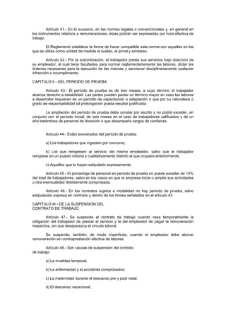 Artículo 41.- En lo sucesivo, en las normas legales o convencionales y, en general en
los instrumentos relativos a remuneraciones, éstas podrán ser expresadas por hora efectiva de
trabajo.
El Reglamento establece la forma de hacer compatible esta norma con aquellas en las
que se utiliza como unidad de medida el sueldo, el jornal y similares.
Artículo 42.- Por la subordinación, el trabajador presta sus servicios bajo dirección de
su empleador, el cual tiene facultades para normar reglamentariamente las labores, dictar las
órdenes necesarias para la ejecución de las mismas y sancionar disciplinariamente cualquier
infracción o incumplimiento.
CAPITULO II - DEL PERIODO DE PRUEBA
Artículo 43.- El período de prueba es de tres meses, a cuyo término el trabajador
alcanza derecho a estabilidad. Las partes pueden pactar un término mayor en caso las labores
a desarrollar requieran de un período de capacitación o adaptación o que por su naturaleza o
grado de responsabilidad tal prolongación pueda resultar justificada.
La ampliación del período de prueba debe constar por escrito y no podrá exceder, en
conjunto con el período inicial, de seis meses en el caso de trabajadores calificados y de un
año tratándose de personal de dirección o que desempeña cargos de confianza.
Artículo 44.- Están exonerados del período de prueba:
a) Los trabajadores que ingresen por concurso;
b) Los que reingresen al servicio del mismo empleador, salvo que el trabajador
reingrese en un puesto notoria y cualitativamente distinto al que ocupara anteriormente;
c) Aquellos que lo hayan estipulado expresamente.
Artículo 45.- El porcentaje de personal en período de prueba no puede exceder de 10%
del total de trabajadores, salvo en los casos en que la empresa inicie o amplíe sus actividades
u otra eventualidad debidamente comprobada.
Artículo 46.- En los contratos sujetos a modalidad no hay período de prueba, salvo
estipulación expresa en contrario y dentro de los límites señalados en el artículo 43.
CAPITULO III - DE LA SUSPENSION DEL
CONTRATO DE TRABAJO
Artículo 47.- Se suspende el contrato de trabajo cuando cesa temporalmente la
obligación del trabajador de prestar el servicio y la del empleador de pagar la remuneración
respectiva, sin que desaparezca el vínculo laboral.
Se suspende, también, de modo imperfecto, cuando el empleador debe abonar
remuneración sin contraprestación efectiva de labores.
Artículo 48.- Son causas de suspensión del contrato
de trabajo:
a) La invalidez temporal;
b) La enfermedad y el accidente comprobados;
c) La maternidad durante el descanso pre y post natal;
d) El descanso vacacional;
 