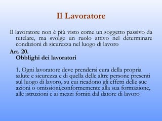 Il Lavoratore
Il lavoratore non è più visto come un soggetto passivo da
   tutelare, ma svolge un ruolo attivo nel determinare
   condizioni di sicurezza nel luogo di lavoro
Art. 20.
   Obblighi dei lavoratori
  1. Ogni lavoratore deve prendersi cura della propria
  salute e sicurezza e di quella delle altre persone presenti
  sul luogo di lavoro, su cui ricadono gli effetti delle sue
  azioni o omissioni,conformemente alla sua formazione,
  alle istruzioni e ai mezzi forniti dal datore di lavoro
 