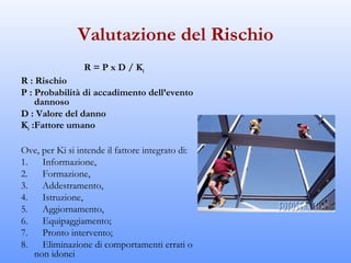 Valutazione del Rischio
                 R = P x D / Ki
R : Rischio
P : Probabilità di accadimento dell’evento
    dannoso
D : Valore del danno
Ki :Fattore umano

Ove, per Ki si intende il fattore integrato di:
1.      Informazione,
2.      Formazione,
3.      Addestramento,
4.      Istruzione,
5.      Aggiornamento,
6.      Equipaggiamento;
7.      Pronto intervento;
8.      Eliminazione di comportamenti errati o
     non idonei
 