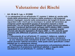 Valutazione dei Rischi
•     Art. 28 del D. Lgs. n. 81/2008
    1. La valutazione di cui all'articolo 17, comma 1, lettera a), anche nella
      scelta delle attrezzature di lavoro e delle sostanze o dei preparati
      chimici impiegati, nonché nella sistemazione dei luoghi di lavoro, deve
      riguardare tutti i rischi per la sicurezza e la salute dei lavoratori, ivi
      compresi quelli riguardanti gruppi di lavoratori esposti a rischi
      particolari, tra cui anche quelli collegati allo stress lavoro-correlato,
      secondo i contenuti dell'accordo europeo dell'8 ottobre 2004, e quelli
      riguardanti le lavoratrici in stato di gravidanza, secondo quanto
      previsto dal decreto legislativo 26 marzo 2001, n. 151, nonché quelli
      connessi alle differenze di genere, all'età, alla provenienza da altri
      Paesi.
      2. Il documento di cui all'articolo 17, comma 1, lettera a), redatto a
      conclusione della valutazione, deve avere data certa e contenere:
         a) una relazione sulla valutazione di tutti i rischi per la sicurezza e la
      salute durante l'attività lavorativa, nella quale siano specificati i criteri
      adottati per la valutazione stessa;
         b) l'indicazione delle misure di prevenzione e di protezione attuate e
      dei dispositivi di protezione individuali adottati, a seguito della
      valutazione di cui all'articolo 17, comma 1, lettera a);
 