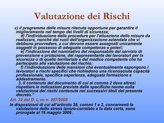 Valutazione dei Rischi
   c) il programma delle misure ritenute opportune per garantire il
    miglioramento nel tempo dei livelli di sicurezza;
       d) l'individuazione delle procedure per l'attuazione delle misure da
    realizzare, nonché dei ruoli dell'organizzazione aziendale che vi
    debbono provvedere, a cui devono essere assegnati unicamente
    soggetti in possesso di adeguate competenze e poteri;
       e) l'indicazione del nominativo del responsabile del servizio di
    prevenzione e protezione, del rappresentante dei lavoratori per la
    sicurezza o di quello territoriale e del medico competente che ha
    partecipato alla valutazione del rischio;
       f) l'individuazione delle mansioni che eventualmente espongono i
    lavoratori a rischi specifici che richiedono una riconosciuta capacità
    professionale, specifica esperienza, adeguata formazione e
    addestramento.
      3. Il contenuto del documento di cui al comma 2 deve altresì
    rispettare le indicazioni previste dalle specifiche norme sulla
    valutazione dei rischi contenute nei successivi titoli del presente
    decreto.“
Art. 32 del D. L.vo n. 207/2008
le disposizioni di cui all’articolo 28, commi 1 e 2, concernenti la
    valutazione dello stress lavoro-correlato e la data certa, sono
    prorogate al 16 maggio 2009.
 