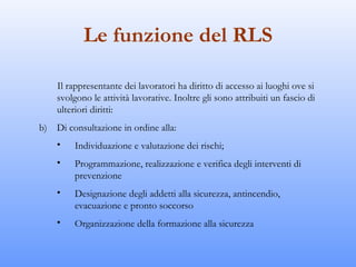 Le funzione del RLS

    Il rappresentante dei lavoratori ha diritto di accesso ai luoghi ove si
    svolgono le attività lavorative. Inoltre gli sono attribuiti un fascio di
    ulteriori diritti:
b) Di consultazione in ordine alla:
    •    Individuazione e valutazione dei rischi;
    •    Programmazione, realizzazione e verifica degli interventi di
         prevenzione
    •    Designazione degli addetti alla sicurezza, antincendio,
         evacuazione e pronto soccorso
    •    Organizzazione della formazione alla sicurezza
 