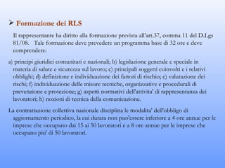  Formazione dei RLS
  Il rappresentante ha diritto alla formazione prevista all’art.37, comma 11 del D.Lgs
  81/08. Tale formazione deve prevedere un programma base di 32 ore e deve
  comprendere:
a) principi giuridici comunitari e nazionali; b) legislazione generale e speciale in
  materia di salute e sicurezza sul lavoro; c) principali soggetti coinvolti e i relativi
  obblighi; d) definizione e individuazione dei fattori di rischio; e) valutazione dei
  rischi; f) individuazione delle misure tecniche, organizzative e procedurali di
  prevenzione e protezione; g) aspetti normativi dell'attivita' di rappresentanza dei
  lavoratori; h) nozioni di tecnica della comunicazione.
La contrattazione collettiva nazionale disciplina le modalita' dell'obbligo di
 aggiornamento periodico, la cui durata non puo'essere inferiore a 4 ore annue per le
 imprese che occupano dai 15 ai 50 lavoratori e a 8 ore annue per le imprese che
 occupano piu' di 50 lavoratori.
 