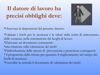 Il datore di lavoro ha
 precisi obblighi deve:
•Osservare le disposizioni del presente decreto
•Valutare i rischi per la sicurezza e la salute nella scelta di attrezzature,
delle sostanze, nella sistemazione dei luoghi di lavoro
•Elaborare un documento contenente:
•una relazione sulla valutazione dei rischi
•l’individuazione delle misure di prevenzione e protezione conseguenti
• il programma delle misure per garantire il miglioramento nel tempo dei
livelli di sicurezza
•Custodire in azienda il documento di valutazione dei rischi
 