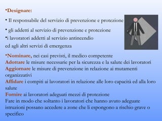 •Designare:
• Il responsabile del servizio di prevenzione e protezione
• gli addetti al servizio di prevenzione e protezione
•i lavoratori addetti al servizio antincendio
ed agli altri servizi di emergenza
•Nominare, nei casi previsti, il medico competente
Adottare le misure necessarie per la sicurezza e la salute dei lavoratori
Aggiornare le misure di prevenzione in relazione ai mutamenti
organizzativi
Affidare i compiti ai lavoratori in relazione alle loro capacità ed alla loro
salute
Fornire ai lavoratori adeguati mezzi di protezione
Fare in modo che soltanto i lavoratori che hanno avuto adeguate
istruzioni possano accedere a zone che li espongono a rischio grave o
specifico
 