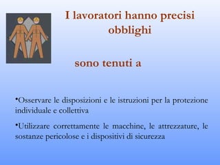 I lavoratori hanno precisi
                        obblighi

                  sono tenuti a

•Osservare le disposizioni e le istruzioni per la protezione
individuale e collettiva
•Utilizzare correttamente le macchine, le attrezzature, le
sostanze pericolose e i dispositivi di sicurezza
 