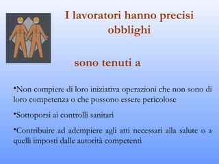 I lavoratori hanno precisi
                         obblighi

                    sono tenuti a

•Non compiere di loro iniziativa operazioni che non sono di
loro competenza o che possono essere pericolose
•Sottoporsi ai controlli sanitari
•Contribuire ad adempiere agli atti necessari alla salute o a
quelli imposti dalle autorità competenti
 