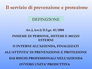 Il servizio di prevenzione e protezione

              DEFINIZIONE

          Art.2, lett.l) D.Lgs. 81/2008
   INSIEME DI PERSONE, SISTEMI E MEZZI
                 ESTERNI
    O INTERNI ALL’AZIENDA, FINALIZZATI
ALL’ATTIVITA’ DI PREVENZIONE E PROTEZIONE
  DAI RISCHI PROFESSIONALI NELL’AZIENDA
       OVVERO UNITA’ PRODUTTIVA
 