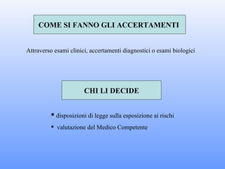 COME SI FANNO GLI ACCERTAMENTI


Attraverso esami clinici, accertamenti diagnostici o esami biologici




                       CHI LI DECIDE


          disposizioni di legge sulla esposizione ai rischi
          valutazione del Medico Competente
 