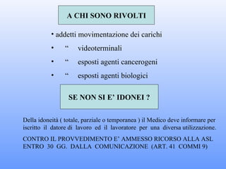 A CHI SONO RIVOLTI

           • addetti movimentazione dei carichi
           •    “     videoterminali
           •    “     esposti agenti cancerogeni
           •    “     esposti agenti biologici

                    SE NON SI E’ IDONEI ?

Della idoneità ( totale, parziale o temporanea ) il Medico deve informare per
iscritto il datore di lavoro ed il lavoratore per una diversa utilizzazione.
CONTRO IL PROVVEDIMENTO E’ AMMESSO RICORSO ALLA ASL
ENTRO 30 GG. DALLA COMUNICAZIONE (ART. 41 COMMI 9)
 