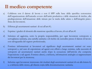 Il medico competente
a)    Collabora con il datore di lavora e con il SPP sulla base della specifica conoscenza
      dell’organizzazione dell’azienda ovvero dell’unità produttiva e delle situazioni di rischio, alla
      predisposizione dell’attuazione delle misure per la tutela della salute e dell’integrità psico-
      fisica dei lavoratori;

b)    Effettua gli accertamenti sanitari di cui all’art.41;

c)    Esprime i giudizi di idoneità alla mansione specifica al lavoro, di cui all’art.41

d)    Istituisce ed aggiorna, sotto la propria responsabilità, per ogni lavoratore sottoposto a
      sorveglianza sanitaria, una cartella sanitaria e di rischio da custodire presso il datore di lavoro
      con salvaguardia del segreto professionale;

e)    Fornisce informazioni ai lavoratori sul significato degli accertamenti sanitari cui sono
      sottoposti e, nel caso di esposizione ad agenti con effetti a lungo termine, sulla necessità di
      sottoporsi ad accertamenti sanitari anche dopo la cessazione dell’attività che comporta
      l’esposizione a tali agenti. Fornisce altresì, a richiesta, informazioni analoghe ai rappresentanti
      dei lavoratori per la sicurezza;

f)    Informa ogni lavoratore interessato dei risultati degli accertamenti sanitari di cui alla lettera b)
      e, a richiesta dello stesso, gli rilascia copia della documentazione sanitaria;
 
