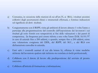 a)   Comunica, in occasione delle riunioni di cui all’art.35, ai RLS, i risultati anonimi
     collettivi degli accertamenti clinici e strumentali effettuati, e fornisce indicazioni
     sul significato di detti risultati;

b)   Congiuntamente con il RSPP, visita gli ambienti di lavoro almeno 1 volta l’anno e
     partecipa alla programmazione del controllo dell’esposizione dei lavoratori i cui
     risultati gli sono forniti con tempestività ai fini delle valutazioni e dei pareri di
     competenza; (la frequenza può essere ridotta a una volta l’anno D.M. 16/01/97
     in caso di aziende fino a 200 addetti, o quando, sempre fino a 200 addetti, esiste
     una valutazione congiunta del DDL, del RSPP, del M.C., e del RLS con
     dichiarazione custodita in azienda;

c)   Fatti salvi i controlli sanitari di cui alla lettera b), effettua le visite mediche
     richieste dal lavoratore qualora tale richiesta sia correlata ai rischi professionali;

d)   Collabora con il datore di lavoro alla predisposizione del servizio di pronto
     soccorso;

e)   Collabora all’attività di formazione e informazione;
 