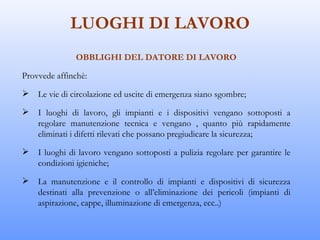 LUOGHI DI LAVORO
              OBBLIGHI DEL DATORE DI LAVORO

Provvede affinchè:

   Le vie di circolazione ed uscite di emergenza siano sgombre;

   I luoghi di lavoro, gli impianti e i dispositivi vengano sottoposti a
    regolare manutenzione tecnica e vengano , quanto più rapidamente
    eliminati i difetti rilevati che possano pregiudicare la sicurezza;

   I luoghi di lavoro vengano sottoposti a pulizia regolare per garantire le
    condizioni igieniche;

   La manutenzione e il controllo di impianti e dispositivi di sicurezza
    destinati alla prevenzione o all’eliminazione dei pericoli (impianti di
    aspirazione, cappe, illuminazione di emergenza, ecc..)
 
