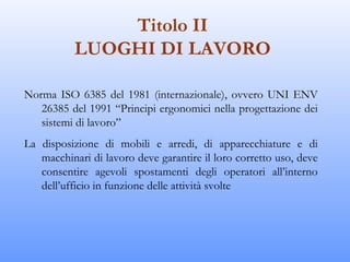 Titolo II
           LUOGHI DI LAVORO

Norma ISO 6385 del 1981 (internazionale), ovvero UNI ENV
   26385 del 1991 “Principi ergonomici nella progettazione dei
   sistemi di lavoro”
La disposizione di mobili e arredi, di apparecchiature e di
   macchinari di lavoro deve garantire il loro corretto uso, deve
   consentire agevoli spostamenti degli operatori all’interno
   dell’ufficio in funzione delle attività svolte
 
