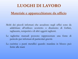 LUOGHI DI LAVORO
    Materiale e apparecchiature da ufficio


Molti dei piccoli infortuni che accadono negli uffici sono da
   addebitare all’utilizzo scorretto o disattento di forbici,
   tagliacarte, temperini e di altri oggetti taglienti.
Le taglierine manuali possono rappresentare una fonte di
   pericolo per infortuni di particolari gravità
La cucitrice a punti metallici quando mandata in blocco può
   ferire alle mani
 