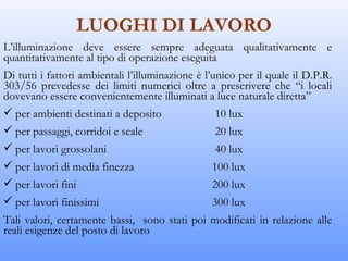 LUOGHI DI LAVORO
L’illuminazione deve essere sempre adeguata qualitativamente e
quantitativamente al tipo di operazione eseguita
Di tutti i fattori ambientali l’illuminazione è l’unico per il quale il D.P.R.
303/56 prevedesse dei limiti numerici oltre a prescrivere che “i locali
dovevano essere convenientemente illuminati a luce naturale diretta”
 per ambienti destinati a deposito                10 lux
 per passaggi, corridoi e scale                  20 lux
 per lavori grossolani                           40 lux
 per lavori di media finezza                    100 lux
 per lavori fini                                200 lux
 per lavori finissimi                           300 lux
Tali valori, certamente bassi, sono stati poi modificati in relazione alle
reali esigenze del posto di lavoro
 