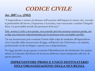 CODICE CIVILE
Art. 2087 c.c. (1942)
“L’imprenditore è tenuto ad adottare nell’esercizio dell’impresa le misure che, secondo
la particolarità del lavoro, l’esperienza e la tecnica, sono necessarie a tutelare l’integrità
fisica e la personalità morale dei prestatori di lavoro.”
Tale norma è civile e non penale, non essendo prevista nessuna sanzione penale, ma
svolge una funzione importantissima per la sicurezza sotto un duplice profilo:
• la sua inosservanza può costituire il titolo della colpa da attribuire all’imprenditore
sotto il profilo della inosservanza di legge, nell’ipotesi che l’infortunio o la malattia
professionale sia da ricollegare a questo suo comportamento
•Le leggi speciali, sia per quanto concerne l’identificazione dei destinatari, che quanto
attiene al contenuto del dovere di sicurezza debbono essere interpretate alla luce di
questo precetto.

     IMPRENDITORE PRIMO E UNICO DESTINATARIO
       DELL’ORGANIZZAZIONE DELLA SICUREZZA
 