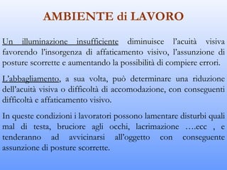 AMBIENTE di LAVORO
Un illuminazione insufficiente diminuisce l’acuità visiva
favorendo l’insorgenza di affaticamento visivo, l’assunzione di
posture scorrette e aumentando la possibilità di compiere errori.
L’abbagliamento, a sua volta, può determinare una riduzione
dell’acuità visiva o difficoltà di accomodazione, con conseguenti
difficoltà e affaticamento visivo.
In queste condizioni i lavoratori possono lamentare disturbi quali
mal di testa, bruciore agli occhi, lacrimazione ….ecc , e
tenderanno ad avvicinarsi all’oggetto con conseguente
assunzione di posture scorrette.
 